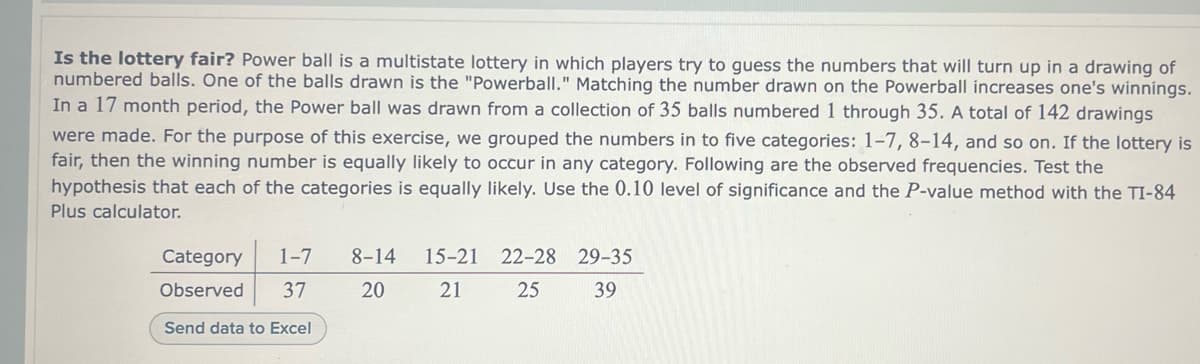 Is the lottery fair? Power ball is a multistate lottery in which players try to guess the numbers that will turn up in a drawing of
numbered balls. One of the balls drawn is the "Powerball." Matching the number drawn on the Powerball increases one's winnings.
In a 17 month period, the Power ball was drawn from a collection of 35 balls numbered 1 through 35. A total of 142 drawings
were made. For the purpose of this exercise, we grouped the numbers in to five categories: 1-7, 8-14, and so on. If the lottery is
fair, then the winning number is equally likely to occur in any category. Following are the observed frequencies. Test the
hypothesis that each of the categories is equally likely. Use the 0.10 level of significance and the P-value method with the TI-84
Plus calculator.
Category 1-7 8-14
Observed
37
20
Send data to Excel
15-21 22-28 29-35
21
25
39