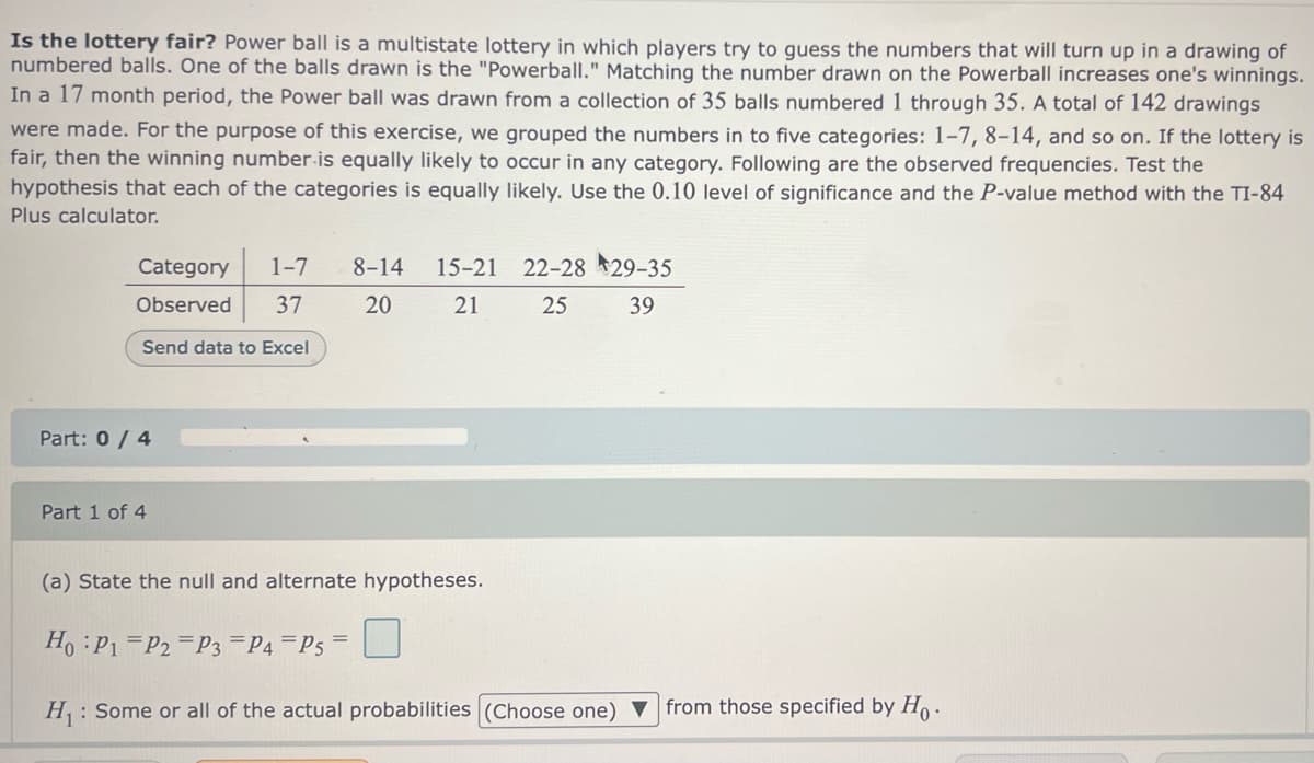 Is the lottery fair? Power ball is a multistate lottery in which players try to guess the numbers that will turn up in a drawing of
numbered balls. One of the balls drawn is the "Powerball." Matching the number drawn on the Powerball increases one's winnings.
In a 17 month period, the Power ball was drawn from a collection of 35 balls numbered 1 through 35. A total of 142 drawings
were made. For the purpose of this exercise, we grouped the numbers in to five categories: 1-7, 8-14, and so on. If the lottery is
fair, then the winning number is equally likely to occur in any category. Following are the observed frequencies. Test the
hypothesis that each of the categories is equally likely. Use the 0.10 level of significance and the P-value method with the TI-84
Plus calculator.
Category 1-7 8-14 15-21 22-28 29-35
Observed 37
20
21
25
39
Send data to Excel
Part: 0 / 4
Part 1 of 4
(a) State the null and alternate hypotheses.
Ho P1 P2 P3 P4 P5 =
H₁: Some or all of the actual probabilities (Choose one) from those specified by Ho