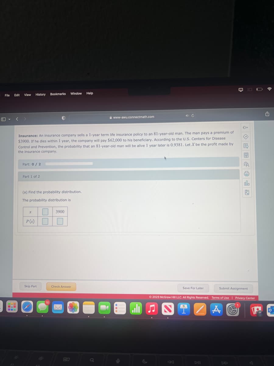 File
Edit
View History
O
Part: 0/2
Insurance: An insurance company sells a 1-year term life insurance policy to an 81-year-old man. The man pays a premium of
$3900. If he dies within 1 year, the company will pay $62,000 to his beneficiary. According to the U.S. Centers for Disease
Control and Prevention, the probability that an 81-year-old man will be alive 1 year later is 0.9381. Let X be the profit made by
the insurance company.
Part 1 of 2
(a) Find the probability distribution.
The probability distribution is
x
P(x)
Skip Part
Bookmarks Window
308
10
3900
Check Answer
Help
80
www-awu.connectmath.com
Q
!
al
K
✪
Save For Later
E₂
2
Submit Assignment
© 2023 McGraw Hill LLC. All Rights Reserved. Terms of Use | Privacy Center
A
m
olo
D
1
o