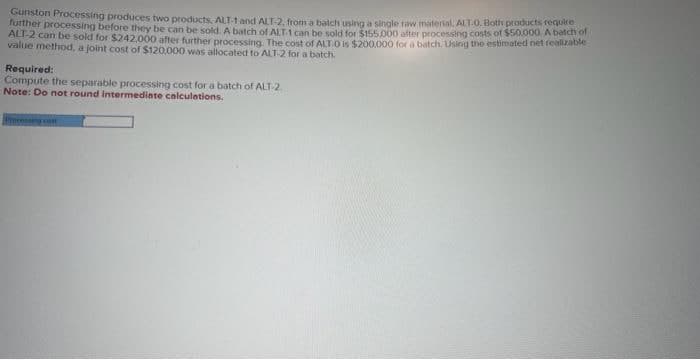 Gunston Processing produces two products, ALT-1 and ALT-2, from a batch using a single raw material, ALT-0. Both products require
further processing before they be can be sold. A batch of ALT-1 can be sold for $155.000 after processing costs of $50.000. A batch of
ALT-2 can be sold for $242,000 after further processing. The cost of ALT-0 is $200,000 for a batch. Using the estimated net realizable
value method, a joint cost of $120,000 was allocated to ALT-2 for a batch.
Required:
Compute the separable processing cost for a batch of ALT-2.
Note: Do not round intermediate calculations.
Processing cast