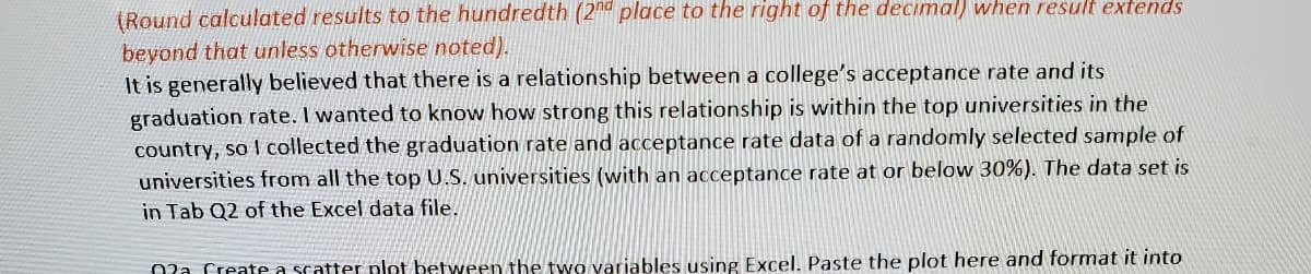 (Round calculated results to the hundredth (2nd place to the right of the decimal) when result extends
beyond that unless otherwise noted).
It is generally believed that there is a relationship between a college's acceptance rate and its
graduation rate. I wanted to know how strong this relationship is within the top universities in the
country, so I collected the graduation rate and acceptance rate data of a randomly selected sample of
universities from all the top U.S. universities (with an acceptance rate at or below 30%). The data set is
in Tab Q2 of the Excel data file.
Ola Create a scatter plot between the two variables using Excel. Paste the plot here and format it into