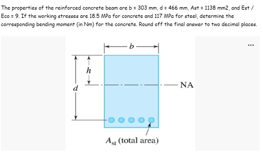 The properties of the reinforced concrete beam are b = 303 mm, d = 466 mm, Ast = 1138 mm2, and Est /
Eco = 9. If the working stresses are 18.5 MPa for concrete and 117 MPa for steel, determine the
corresponding bending moment (in Nm) for the concrete. Round off the final answer to two decimal places.
-b-
h
ΝΑ
Ast (total area)
d