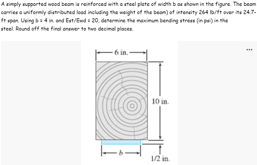 A simply supported wood beam is reinforced with a steel plate of width b as shown in the figure. The beam
carries a uniformly distributed load including the weight of the beam) of intensity 264 lb/ft over its 24.7-
ft span. Using b = 4 in. and Est/Ewd = 20, determine the maximum bending stress (in psi) in the
steel. Round off the final answer to two decimal places.
6 in.
10 in.
1/2 in.
1-b-