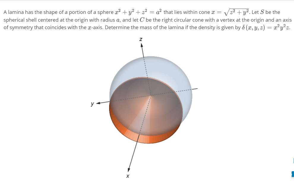 A lamina has the shape of a portion of a sphere x? + y? + z² = a² that lies within cone x =
spherical shell centered at the origin with radius a, and let C be the right circular cone with a vertex at the origin and an axis
of symmetry that coincides with the x-axis. Determine the mass of the lamina if the density is given by 8 (x, y, z) = x²y?z.
+ y?. Let S be the
