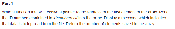 Part 1
Write a function that will receive a pointer to the address of the first element of the array. Read
the ID numbers contained in idnumbers.txt into the array. Display a message which indicates
that data is being read from the file. Return the number of elements saved in the array.
