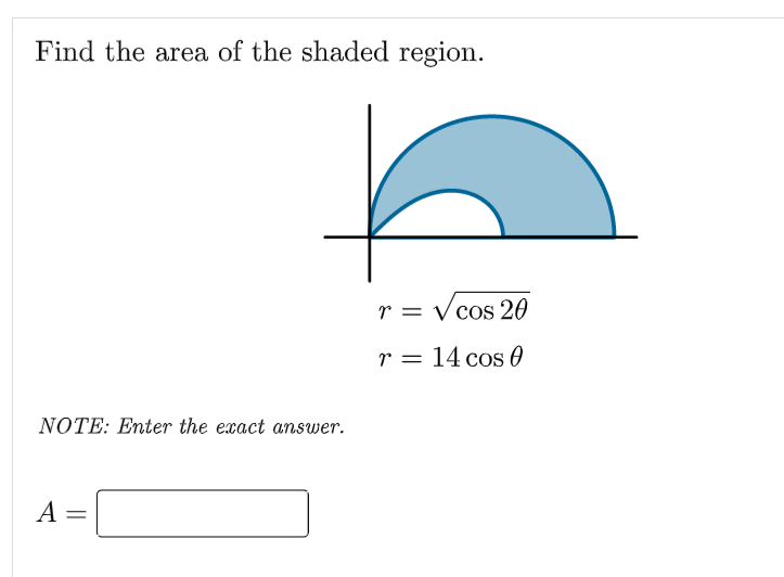 Find the area of the shaded region.
r = Vcos 20
r = 14 cos 0
NOTE: Enter the exact answer.
A =
