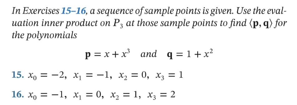 In Exercises 15–16, a sequence of sample points is given. Use the eval-
uation inner product on P3 at those sample points to find (p, q) for
the polynomials
p = x + x and q = 1+x²
15. хо — — 2, х, — —1, х, 3D 0, X; —D 1
16. хо — —1, х, —D 0, х, — 1, X; 3D 2
