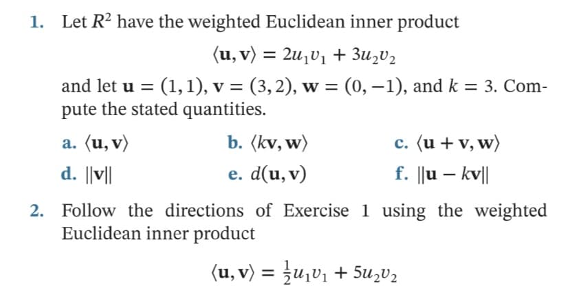 1.
Let R? have the weighted Euclidean inner product
(u, v) = 2u,v1 + 3u,V2
and let u = (1,1), v = (3,2), w = (0, –1), and k = 3. Com-
pute the stated quantities.
a. (u, v)
b. (kv, w)
c. (u + v, w)
d. ||v||
е. d(u, v)
f. ||u – kv||
2. Follow the directions of Exercise 1 using the weighted
Euclidean inner product
<u, v〉 = 글u리1 + SuzU2
