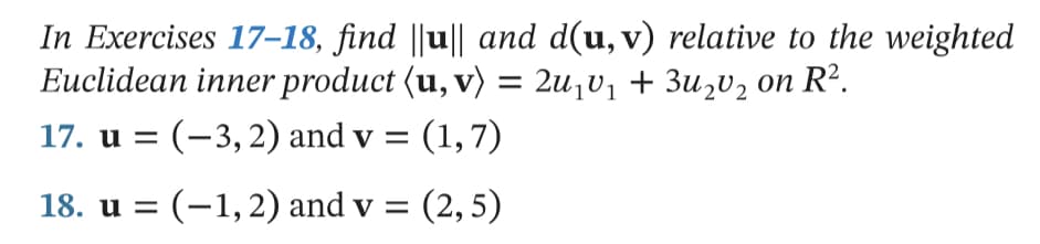 In Exercises 17–18, find ||u|| and d(u, v) relative to the weighted
Euclidean inner product (u, v) = 2u¡v1 + 3u2U2 on R².
17. u = (-3,2) and v = (1,7)
18. u = (-1,2) and v = (2,5)
