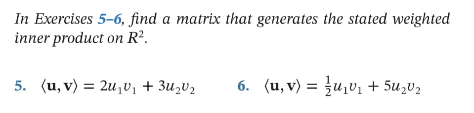 In Exercises 5-6, find a matrix that generates the stated weighted
inner product on R².
5. (u, v) = 2u¡v1 + 3u2V2
6. (u, v) = }u¡vị + 5U,V2
