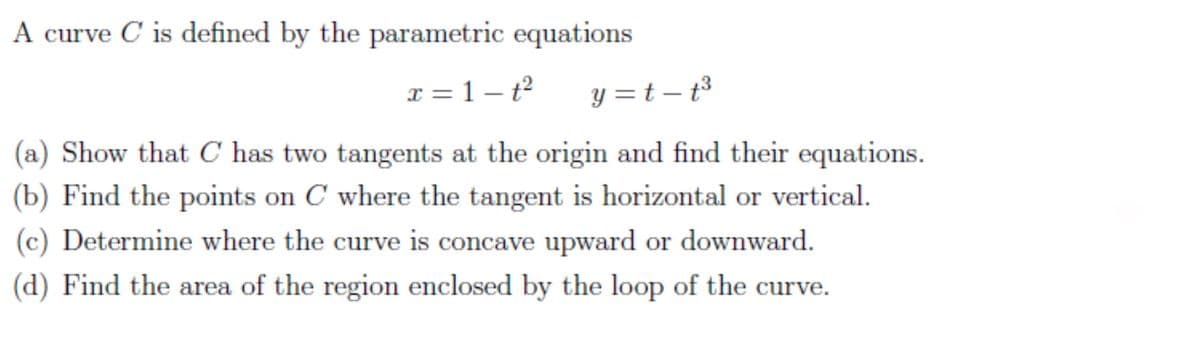 A curve C is defined by the parametric equations
x = 1 – t2
y =t – t3
(a) Show that C has two tangents at the origin and find their equations.
(b) Find the points on C where the tangent is horizontal or vertical.
(c) Determine where the curve is concave upward or downward.
(d) Find the area of the region enclosed by the loop of the curve.
