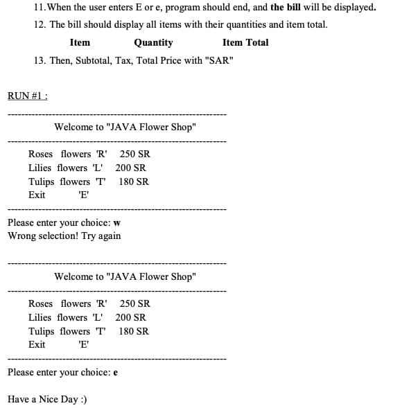 11.When the user enters E or e, program should end, and the bill will be displayed.
12. The bill should display all items with their quantities and item total.
Item
Quantity
Item Total
13. Then, Subtotal, Tax, Total Price with "SAR"
RUN #1 :
Welcome to "JAVA Flower Shop"
Roses flowers 'R'
250 SR
Lilies flowers 'L' 200 SR
Tulips flowers 'T'
Exit
180 SR
'E'
Please enter your choice: w
Wrong selection! Try again
Welcome to "JAVA Flower Shop"
Roses flowers 'R'
250 SR
Lilies flowers 'L'
200 SR
Tulips flowers "T"
'E'
180 SR
Exit
Please enter your choice: e
Have a Nice Day :)
