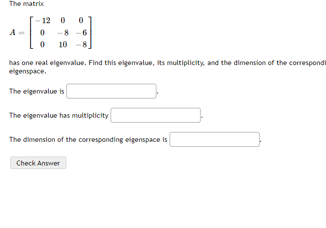 The matrix
12
A =
-8 -6
%3D
10
-8.
has one real eigenvalue. Find this eigenvalue, its multiplicity, and the dimension of the correspondi
eigenspace.
The eigenvalue is
The eigenvalue has multiplicity
The dimension of the corresponding eigenspace is
Check Answer
