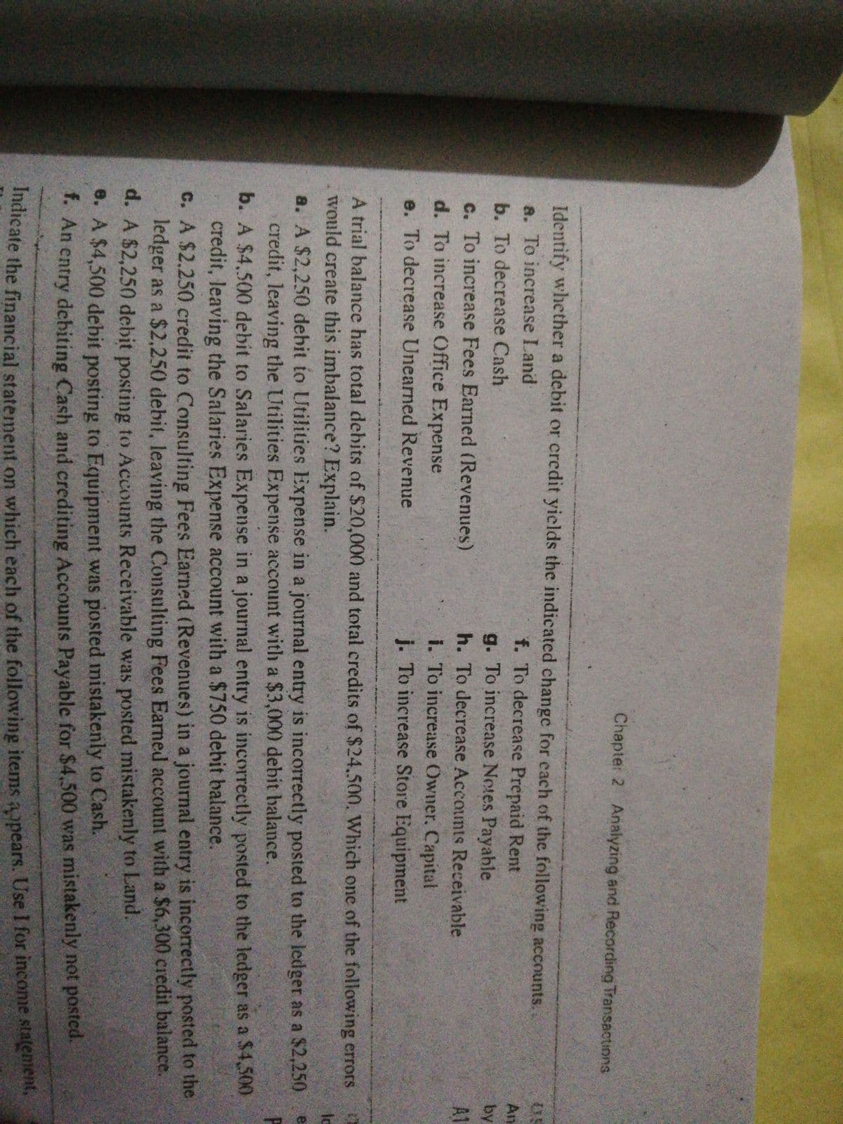 Chapter 2 Analyzing and Recording Transactions
Identify whether a debit or credit yields the indicated change for each of the following accounts.
a. To increase Land
f. To decrease Prepaid Rent
An
b. To decrease Cash
g. To increase Notes Payable
by
A1
c. To increase Fees Earned (Revenues)
d. To increase Office Expense
h. To decrease Accounts Receivable
i. To increase Owner. Capital
e. To decrease Unearned Revenue
j. To increase Store Equipment
aael
A trial balance has total debits of $20,000 and total credits of $24.500. Which one of the following errors
would create this imbalance? Explain.
a. A $2,250 debit to Utilities Expense in a journal entry is incorrectly posted to the ledger as a $2,250
credit, leaving the Utilities Expense account with a $3,000 debit halance.
b. A $4.500 debit to Salaries Expense in a journal entry is incorrectly posted to the ledger as a $4,500
credit, leaving the Salaries Expense account with a $750 dehbit balance.
C. A $2.250 credit to Consulting Fees Earned (Revenues) in a journal entry is incorrectly posted to the
ledger as a $2,250 debit, leaving the Consulting Fees Earned account with a $6,300 credit balance.
d. A $2,250 debit posting to Accounts Receivable was posted mistakenly to Land.
8. A $4,500 debit posting to Equipment was posted mistakenly to Cash.
- An entry debiting Cash and crediting Accounts Payable for $4,500 was mistakenly not posted.
icate the financial statement on which each of the following items aopears. Use I for income stalenient,
