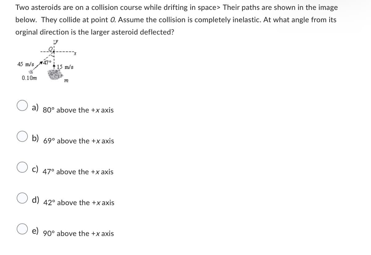 Two asteroids are on a collision course while drifting in space> Their paths are shown in the image
below. They collide at point O. Assume the collision is completely inelastic. At what angle from its
orginal direction is the larger asteroid deflected?
45 m/s
0.10m
+ 15 m/s
222
a) 80° above the +x axis
b) 69° above the +xaxis
c) 47° above the +xaxis
d) 42° above the +xaxis
e) 90° above the +x axis