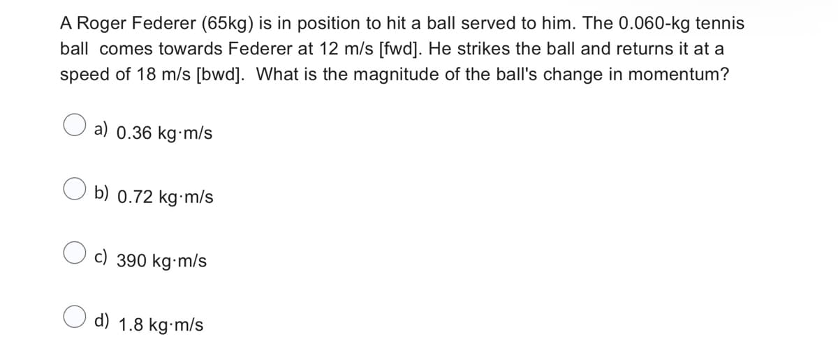 A Roger Federer (65kg) is in position to hit a ball served to him. The 0.060-kg tennis
ball comes towards Federer at 12 m/s [fwd]. He strikes the ball and returns it at a
speed of 18 m/s [bwd]. What is the magnitude of the ball's change in momentum?
a) 0.36 kg-m/s
b) 0.72 kg-m/s
390 kg-m/s
d) 1.8 kg-m/s