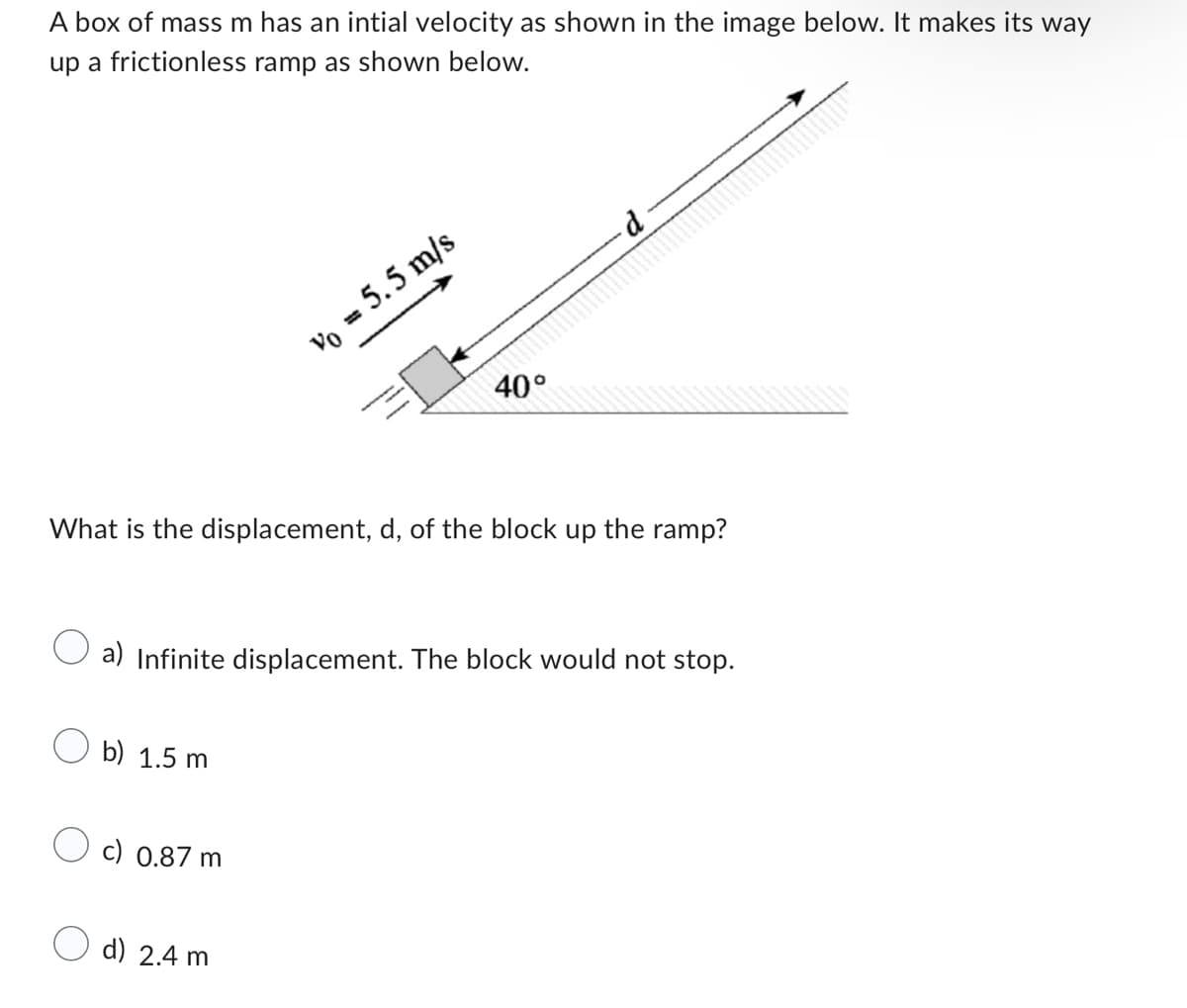 A box of mass m has an intial velocity as shown in the image below. It makes its way
up a frictionless ramp as shown below.
What is the displacement, d, of the block up
b) 1.5 m
Vo = 5.5 m/s
c) 0.87 m
40°
a) Infinite displacement. The block would not stop.
d) 2.4 m
the ramp?