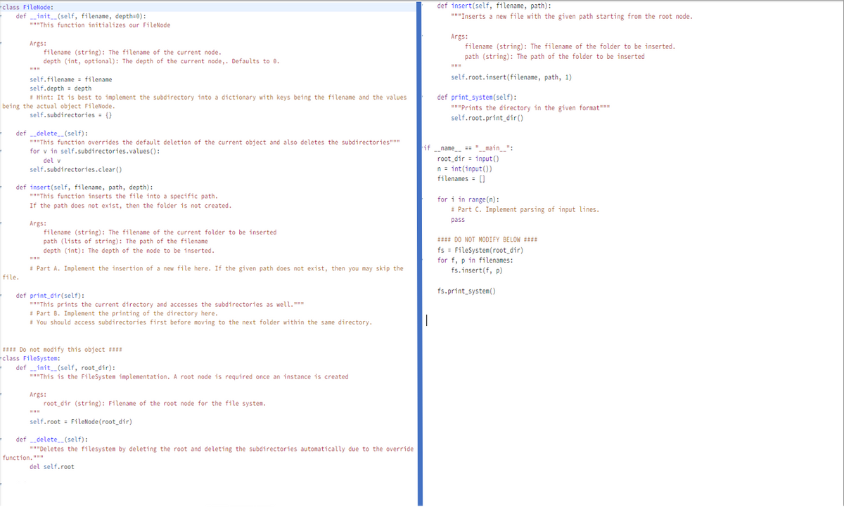 def insert(self, filename, path):
"""Inserts a new file with the given path starting from the root node.
class FileNode:
def init_(self, filename, depth=0):
"This function initializes our FileNode
Args:
Args:
filename (string): The filename of the current node.
depth (int, optional): The depth of the current node,. Defaults to 0.
filename (string): The filename of the folder to be inserted.
path (string): The path of the folder to be inserted
self.root.insert(filename, path, 1)
self.filename = filename
self.depth = depth
* Hint: It is best to implement the subdirectory into a dictionary with keys being the filename and the values
being the actual object FileNode.
self.subdirectories = ()
def print_system(self):
"Prints the directory in the given format"
self.root.print_dir()
def delete(self):
"This function overrides the default deletion of the current object and also deletes the subdirectories"""
for v in self.subdirectories.values ():
if
-name == "__main__":
root_dir = input()
n = int(input())
filenames = []
del v
self.subdirectories.clear ()
def insert(self, filename, path, depth):
"This function inserts the file into a specific path.
If the path does not exist, then the folder is not created.
for i in range(n):
# Part C. Implement parsing of input lines.
pass
Args:
filename (string): The filename of the current folder to be inserted
path (lists of string): The path of the filename
depth (int): The depth of the node to be inserted.
##
I DO NOT MODIFY BELOM ###
fs = FileSystem(root_dir)
for f, p in filenames:
fs.insert(f, p)
* Part A. Implement the insertion of a new file here. If the given path does not exist, then you may skip the
file.
fs.print_system()
def print_dir(self):
"This prints the current directory and accesses the subdirectories as well.""
* Part B. Implement the printing of the directory here.
* You should access subdirectories first before moving to the next folder within the same directory.
: Do not modify this object ##
class Filesystem:
definit (self, root_dir):
"This is the FileSystem implementation. A root node is required once an instance is created
Args:
root_dir (string): Filename of the root node for the file system.
self.root = FileNode (root_dir)
def delete_(self):
"Deletes the filesystem by deleting the root and deleting the subdirectories automatically due to the override
function.""
del self.root
