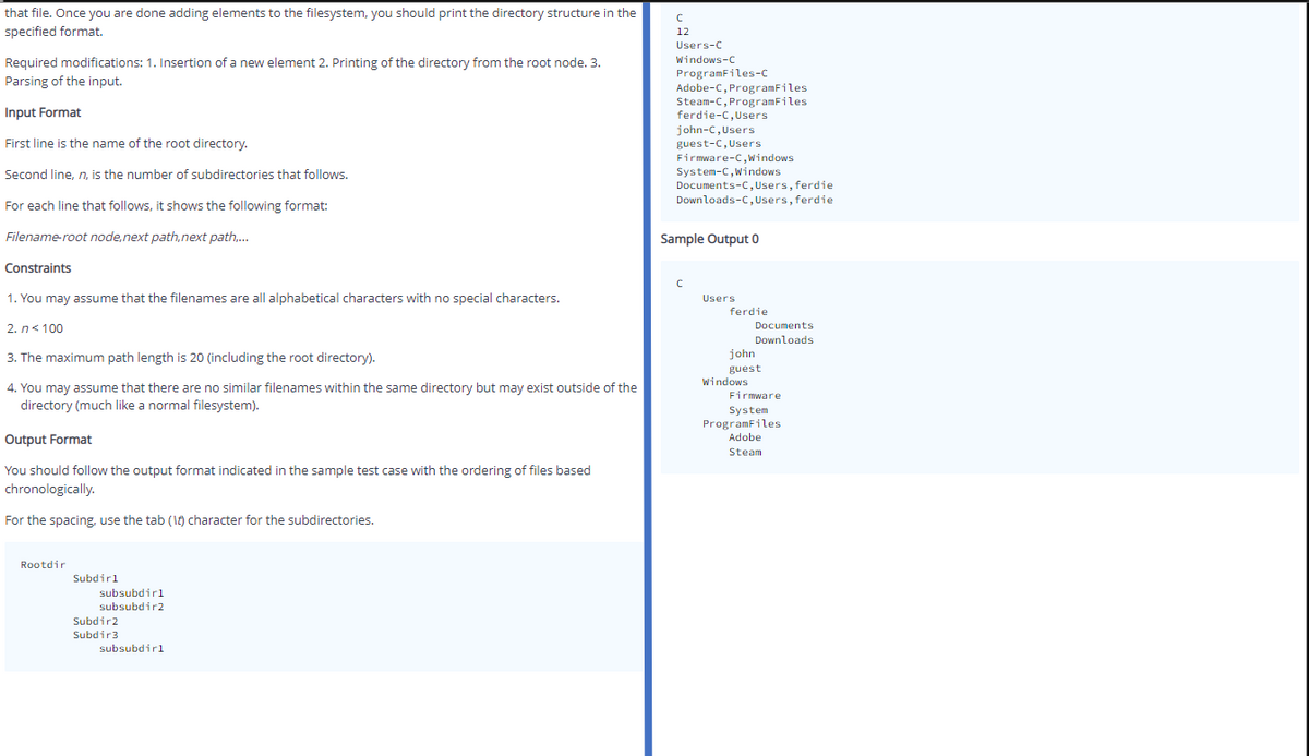 that file. Once you are done adding elements to the filesystem, you should print the directory structure in the
specified format.
12
Users-C
Windows-C
Required modifications: 1. Insertion of a new element 2. Printing of the directory from the root node. 3.
ProgramFiles-c
Adobe-C, ProgramFiles
Steam-C, ProgramFiles
ferdie-C,Users
Parsing of the input.
Input Format
john-C,Users
guest-C, Users
Firmware-C, windows
First line is the name of the root directory.
System-C,Windows
Documents-C, Users, ferdie
Downloads-C, Users, ferdie
Second line, n, is the number of subdirectories that follows.
For each line that follows, it shows the following format:
Filename-root node, next path,next path.,.
Sample Output 0
Constraints
1. You may assume that the filenames are all alphabetical characters with no special characters.
Users
ferdie
2. n< 100
Documents
Downloads
3. The maximum path length is 20 (including the root directory).
john
guest
Windows
4. You may assume that there are no similar filenames within the same directory but may exist outside of the
directory (much like a normal filesystem).
Firmware
System
ProgramFiles
Adobe
Output Format
Steam
You should follow the output format indicated in the sample test case with the ordering of files based
chronologically.
For the spacing, use the tab (1) character for the subdirectories.
Rootdir
Subdirl
subsubdirl
subsubdir2
Subdir2
Subdir3
subsubdirl
