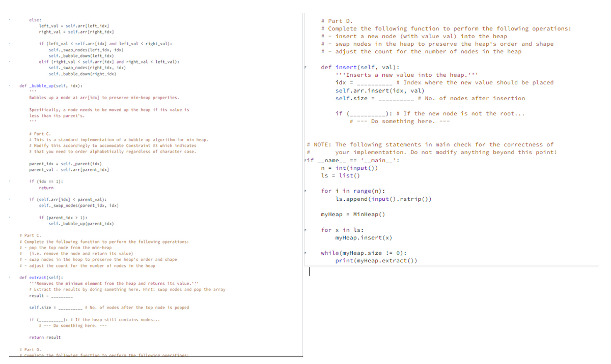 # Part D.
# Complete the following function to perform the following operations:
# - insert a new node (with value val) into the heap
# - swap nodes in the heap to preserve the heap's order and shape
# - adjust the count for the number of nodes in the heap
else:
left_val = self.arr[left_idx]
right_val = self.arr[right_idx]
if (left_val < self.arr[idx] and left_val < right_val):
self. swap_nodes (left_idx, idx)
self. bubble_down (left idx)
elif (right_val < self.arr(idx] and right val < left_val):
self. swap_nodes (right_idx, idx)
self. bubbledown (right_idx)
def insert(self, val):
'''Inserts a new value into the heap.''"
# Index where the new value should be placed
= xpL
self.arr.insert(idx, val)
def bubble_up(self, idx):
--------
Bubbles up a node at arr[idx] to preserve min-heap properties.
self.size =
# No. of nodes after insertion
Specifically, a node needs to be moved up the heap if its value is
less than its parent's.
if (--- -): # If the new node is not the root...
# --- Do something here. ---
* Part C.
This is a standard implementation of a bubble up algorithm for min heap.
# Modify this accordingly to accomodate Constraint #3 which indicates
# that you need to order alphabetically regardless of character case.
# NOTE: The following statements in main check for the correctness of
your implementation. Do not modify anything beyond this point!
== '_main_':
#3
--name_-
parent idx = self._parent (idx)
parent_val = self.arr[parent_idx]
n = int(input ())
ls = list()
if (idx == 1):
return
for i in range (n):
ls.append (input ().rstrip())
if (self.arr[idx] < parent_val):
self._swap_nodes (parent_idx, idx)
myHeap = MinHeap()
if (parent_idx > 1):
self. bubble_up(parent_idx)
for x in ls:
myHeap.insert(x)
Part C.
* Complete the following function to perform the following operations:
- pop the top node fron the min-heap
(1.e. remove the node and return its value)
- swap nodes in the heap to preserve the heap's order and shape
- adjust the count for the number of nodes in the heap
while (myHeap.size != 0):
print(myHeap.extract())
def extract (self):
"Removes the minimum element from the heap and returns its value.'
* Extract the results by doing something here. Hint: swap nodes and pop the array
result = --------
self.size =
--------- - No. of nodes after the top node is popped
if (-------): # If the heap still contains nodes...
- --- Do something here. ---
return result
* Part D.
Comolete the followins function to perform the folloudng onerations:
