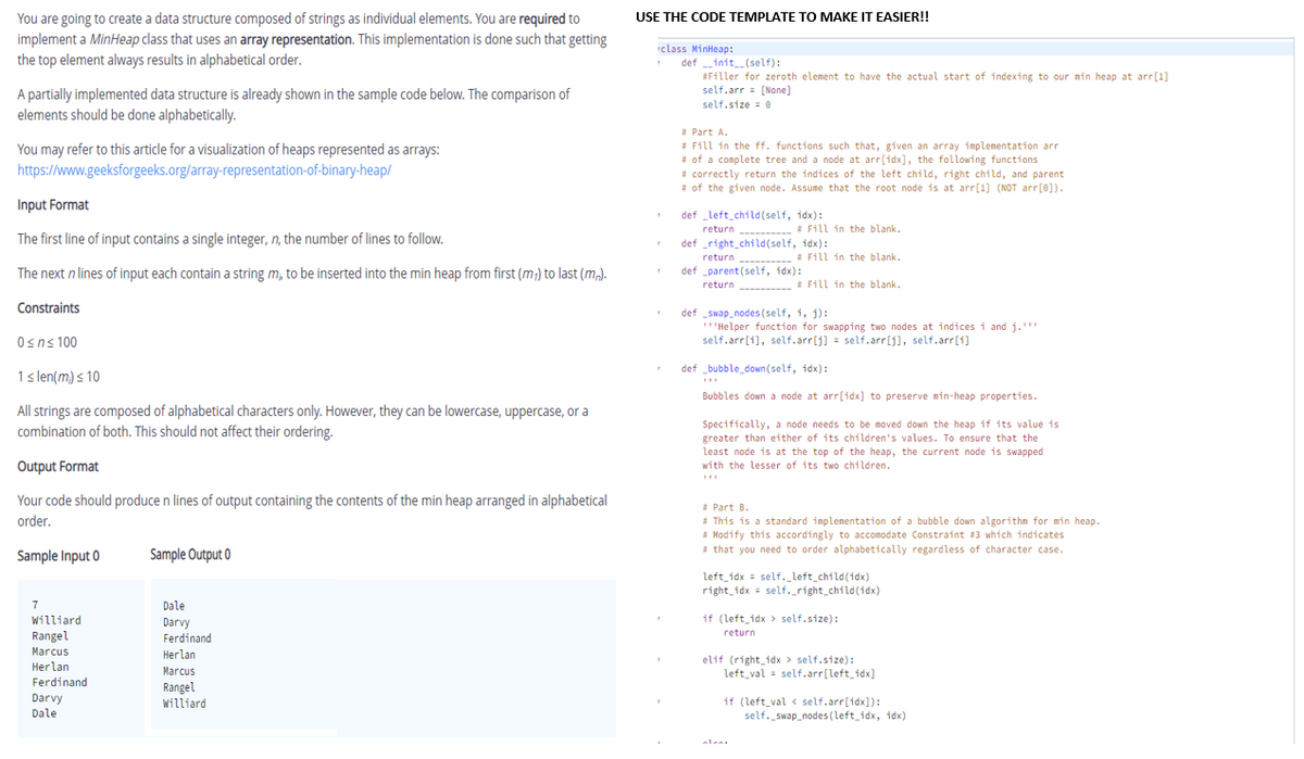 You are going to create a data structure composed of strings as individual elements. You are required to
USE THE CODE TEMPLATE TO MAKE IT EASIER!!
implement a MinHeap class that uses an array representation. This implementation is done such that getting
the top element always results in alphabetical order.
rclass MinHeap:
def init_(self):
#Filler for zeroth element to have the actual start of indexing to our mnin heap at arr[1]
self.arr = [None]
A partially implemented data structure is already shown in the sample code below. The comparison of
elements should be done alphabetically.
self.size = 0
: Part A.
Fill in the ff. functions such that, given an array implenentation ar
# of a complete tree and a node at arr[idx], the following functions
* correctly return the indices of the left child, right child, and parent
of the given node. Assume that the root node is at arr[1] (NOT arr(0]).
You may refer to this article for a visualization of heaps represented as arrays:
https://www.geeksforgeeks.org/array-representation-of-binary-heap/
Input Format
def left child(self, idx):
return ---- Fill 1n the blank.
def right_child(self, idx):
# Fill in
The first line of input contains a single integer, n, the number of lines to follow.
return
* Fill in the blank.
The next n lines of input each contain a string m, to be inserted into the min heap from first (m;) to last (m).
def parent (self, idx):
return
# Fill in the blank.
Constraints
def _swap_nodes(self, i, j):
'Helper function for swapping two nodes at indices i and j.'""
self.arr[1], self.arr[j] = self.arr[j], self.arr[1]
Osns 100
def _bubble_down(self, idx):
1s len(m) s 10
Bubbles down a node at arr[idx] to preserve min-heap properties.
All strings are composed of alphabetical characters only. However, they can be lowercase, uppercase, or a
combination of both. This should not affect their ordering.
Specifically, a node needs to be moved down the heap if its value is
greater than either of its children's values. To ensure that the
least node is at the top of the heap, the current node is swapped
Output Format
with the lesser of its two children.
Your code should produce n lines of output containing the contents of the min heap arranged in alphabetical
order.
* Part B.
# This is a standard implementation of a bubble down algorithm for min heap.
* Modify this accordingly to accomodate Constraint #3 which indicates
* that you need to order alphabetically regardless of character case.
Sample Input 0
Sample Output 0
left_idx = self._left_child(idx)
right_idx = self._right_child(idx)
7
Dale
Williard
Darvy
if (left_idx > self.size):
return
Rangel
Ferdinand
Marcus
Herlan
Herlan
Ferdinand
elif (right_idx > self.size):
left_val = self.arr[left_idx]
Marcus
Rangel
Darvy
Dale
Williard
if (left_val < self.arr[idx]):
self. swap_nodes (left_idx, idx)
