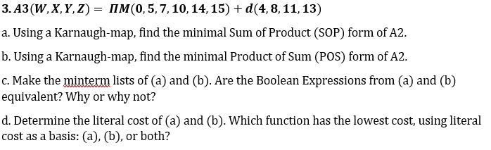 3. A3 (W, X, Y, Z) = IM(0,5,7,10, 14, 15) + d(4,8, 11, 13)
a. Using a Karnaugh-map, find the minimal Sum of Product (SOP) form of A2.
b. Using a Karnaugh-map, find the minimal Product of Sum (POS) form of A2.
c. Make the minterm lists of (a) and (b). Are the Boolean Expressions from (a) and (b)
equivalent? Why or why not?
d. Determine the literal cost of (a) and (b). Which function has the lowest cost, using literal
cost as a basis: (a), (b), or both?
