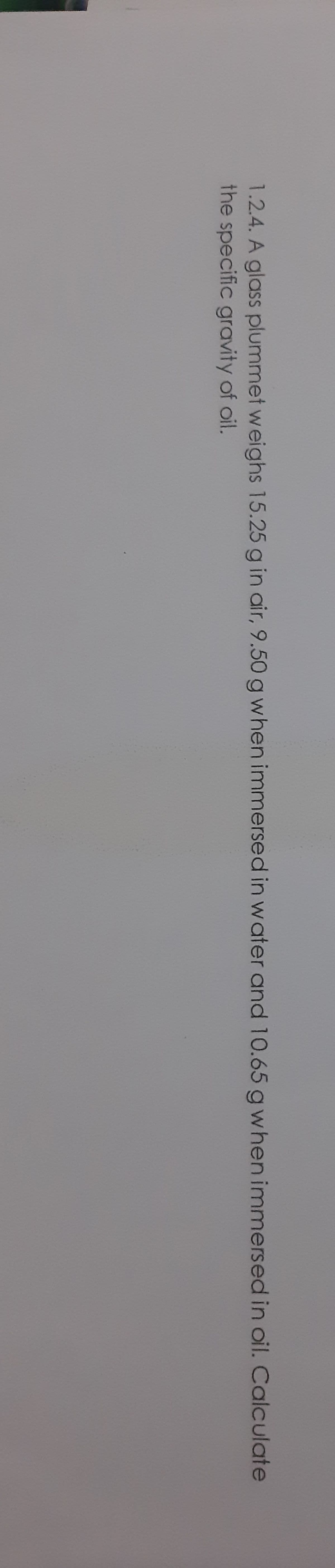 1.2.4. A glass plummet weighs 15.25 g in air, 9.50 g when immersed in water and 10.65 gwhen immersed in oil. Calculate
the specific gravity of oil.
