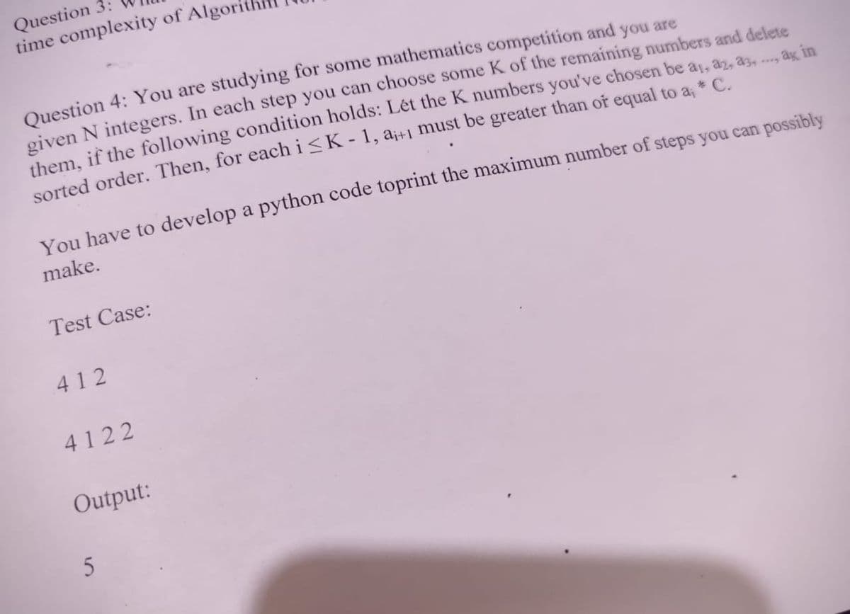 Question 3:
time complexity of Algor
Question 4: You are studying for some mathematics competition and you are
given N integers. In each step you can choose some K of the remaining numbers and delete
them, if the following condition holds: Lét the K numbers you've chosen be a, az, a. .
sorted order. Then, for each i<K - 1, a¡+1 must be greater than of equal to a, * C.
ag in
You have to develop a python code toprint the maximum number of steps you can possibly
make.
Test Case:
412
4122
Output:
