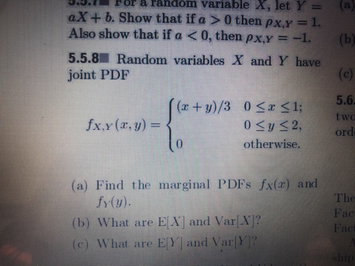 or a fandom variable X, let Y =
(a)
aX+b. Show that if a > 0 then px,y =1.
Also show that if a < 0, then px,Y = -1.
(b)
5.5.8 Random variables X and Y have
(c)
joint PDF
5.6.
(r+ y)/3 0 <r <1;
0 <y<2,
otherwise.
two
ord
fxx(r. y) =
(a) Find the marginal PDFS fx(r) and
fr(y).
The
Fac
Fact
(b) What are E X and Var X?
(c) What are EY and Var|Y?
ship
