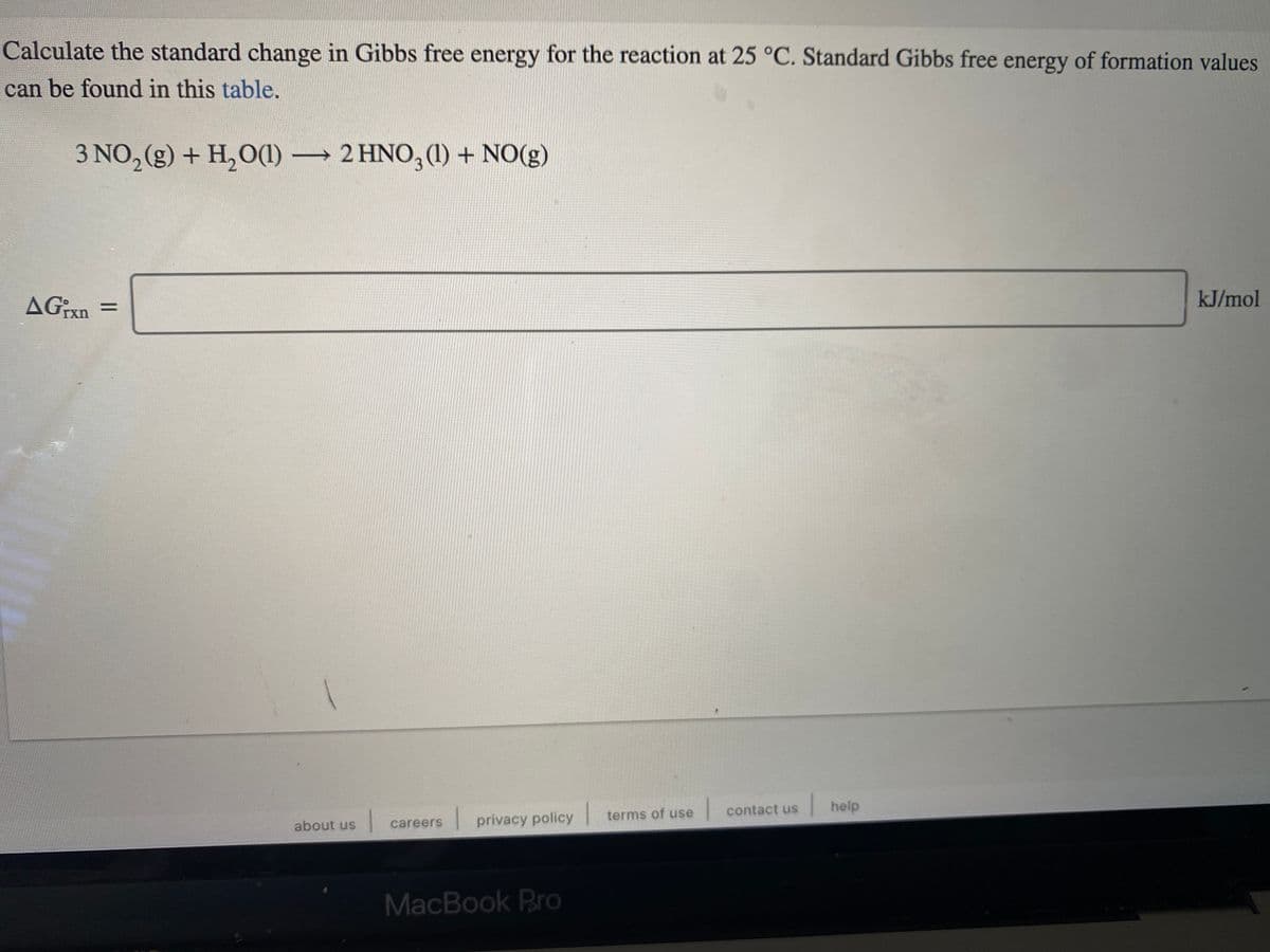 Calculate the standard change in Gibbs free energy for the reaction at 25 °C. Standard Gibbs free energy of formation values
can be found in this table.
3 NO, (g) + H,O(1) 2 HNO, (1) + NO(g)
kJ/mol
AGxn =
contact us
help
1
terms of use
careers
privacy policy
about us
MacBook Pro
