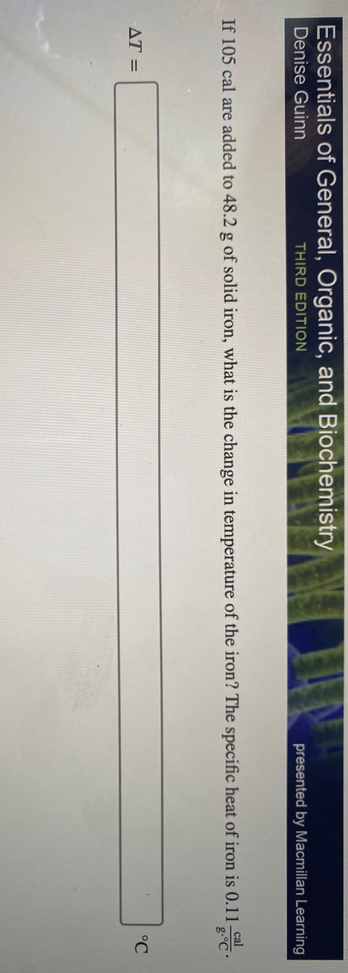 Essentials of General, Organic, and Biochemistry
Denise Guinn
THIRD EDITION
presented by Macmillan Learning
If 105 cal are added to 48.2 g of solid iron, what is the change in temperature of the iron? The specific heat of iron is 0.11 ca
g.°C
cal
AT =
°C
