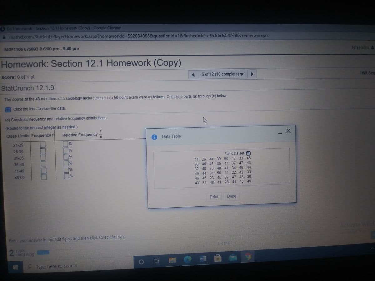 Do Homework-Section 12.1 Homework (Copy)-Google Chrome
mathxl.com/Student/PlayerHomework.aspx?homeworkld%=592034008&questionld%3D1&flushed%3Dfalse&cld%3D6420508&centerwin3Dyes
MGF1106 675893 R 6:00 pm-9:40 pm
Te'a Harris &
Homework: Section 12.1 Homework (Copy)
Score: 0 of 1 pt
5 of 12 (10 complete)
HW SCo
StatCrunch 12.1.9
The scores of the 48 members of a sociology lecture class on a 50-point exam were as follows. Complete parts (a) through (c) below.
Click the icon to view the data.
(a) Construct frequency and relative frequency distributions.
(Round to the nearest integer as needed.)
Class Limits Frequency f
f
Relative Frequency
i Data Table
21-25
26-30
31-35
Full data set O
36-40
44 26 44 39 50 42 33 46
38 46 45 35 47 37 47 43
41-45
32 48 36 48 41 34 49 44
46-50
49 44 31 50 42 22 42 33
46 45 23 45 37 47 43 30
43 36 48 41 28 41 40 49
Print
Done
Adtivate W
Enter your answer in the edit fields and then click Check Answer
Clear All
2
parts
remaining
W
Type here to search
