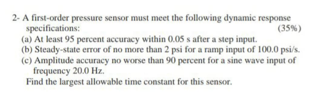 2- A first-order pressure sensor must meet the following dynamic response
specifications:
(a) At least 95 percent accuracy within 0.05 s after a step input.
(b) Steady-state error of no more than 2 psi for a ramp input of 100.0 psi/s.
(c) Amplitude accuracy no worse than 90 percent for a sine wave input of
frequency 20.0 Hz.
Find the largest allowable time constant for this sensor.
(35%)
