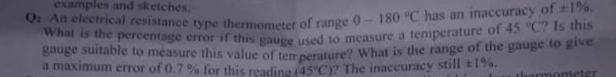 Q An electrical resistance type thermometer of range 0-180 °C has an inaccuracy of +1%.
What is the percentage error if this gauge used to measure a temperature of 45 "C? Is this
examples and sketches.
gauge suitable to measure this value of temperature? What is the range of the gauge to givee
a maximum error of 0.7% for this readine 145 C)? The inaccuracy still 2190.
thermometer
