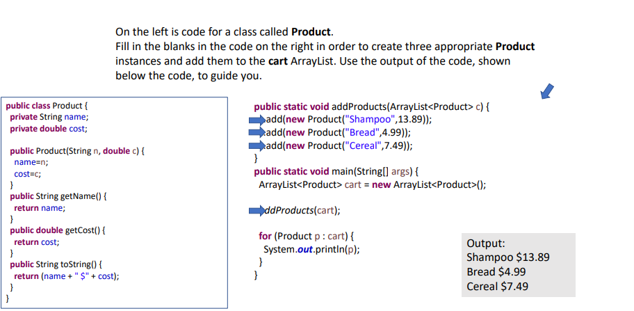public class Product {
private String name;
private double cost;
public Product(String n, double c) {
name=n;
cost=c;
}
public String getName() {
return name;
On the left is code for a class called Product.
Fill in the blanks in the code on the right in order to create three appropriate Product
instances and add them to the cart ArrayList. Use the output of the code, shown
below the code, to guide you.
}
public double getCost() {
return cost;
}
public String toString() {
return (name + "$" + cost);
}
public static void addProducts (ArrayList<Product> c) {
add(new Product("Shampoo", 13.89));
add(new Product("Bread",4.99));
add(new Product("Cereal", 7.49));
}
public static void main(String[] args) {
ArrayList<Product> cart = new ArrayList<Product>();
ddProducts (cart);
for (Product p : cart) {
System.out.println(p);
}
}
Output:
Shampoo $13.89
Bread $4.99
Cereal $7.49