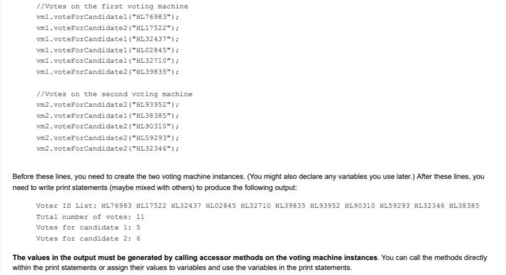 //Votes on the first voting machine
vml.voteForCandidatel ("HL76983");
vm1.voteForCandidate2 ("HL17522");
vm1.voteForCandidatel ("HL32437");
vm1.voteForCandidatel ("HL02845");
vml.voteForCandidatel ("HL32710");
vm1.voteForCandidate2 ("HL39835");
//Votes on the second voting machine
vm2.voteForCandidate2 ("HL93952");
vm2.voteForCandidatel ("HL38385");
vm2.voteForCandidate2 ("HL90310");
vm2.voteForCandidate2 ("HL59293");
vm2.voteForCandidate2 ("HL32346");
Before these lines, you need to create the two voting machine instances. (You might also declare any variables you use later.) After these lines, you
need to write print statements (maybe mixed with others) to produce the following output:
Voter ID List: HL76983 HL17522 HL32437 HL02845 HL32710 HL39835 HL93952 HL90310 HL59293 HL32346 HL38385
Total number of votes: 11
Votes for candidate 1: 5
Votes for candidate 2: 6
The values in the output must be generated by calling accessor methods on the voting machine instances. You can call the methods directly
within the print statements or assign their values to variables and use the variables in the print statements.