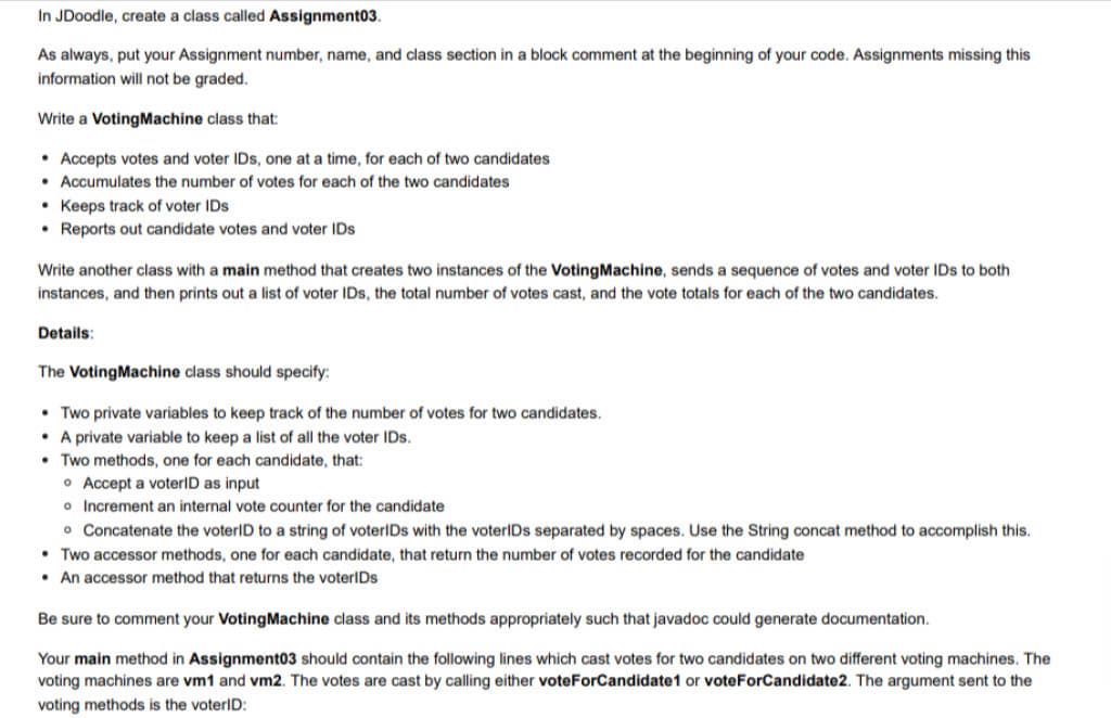 In JDoodle, create a class called Assignment03.
As always, put your Assignment number, name, and class section in a block comment at the beginning of your code. Assignments missing this
information will not be graded.
Write a Voting Machine class that:
• Accepts votes and voter IDs, one at a time, for each of two candidates.
• Accumulates the number of votes for each of the two candidates
Keeps track of voter IDs
• Reports out candidate votes and voter IDs
Write another class with a main method that creates two instances of the Voting Machine, sends a sequence of votes and voter IDs to both
instances, and then prints out a list of voter IDs, the total number of votes cast, and the vote totals for each of the two candidates.
Details:
The Voting Machine class should specify:
• Two private variables to keep track of the number of votes for two candidates.
• A private variable to keep a list of all the voter IDs.
Two methods, one for each candidate, that:
• Accept a voterID as input
o Increment an internal vote counter for the candidate
• Concatenate the voterID to a string of voterIDs with the voterIDs separated by spaces. Use the String concat method to accomplish this.
• Two accessor methods, one for each candidate, that return the number of votes recorded for the candidate
• An accessor method that returns the voterlDs
Be sure to comment your Voting Machine class and its methods appropriately such that javadoc could generate documentation.
Your main method in Assignment03 should contain the following lines which cast votes for two candidates on two different voting machines. The
voting machines are vm1 and vm2. The votes are cast by calling either voteForCandidate1 or voteForCandidate2. The argument sent to the
voting methods is the voterID: