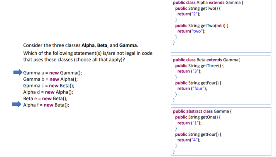 Consider the three classes Alpha, Beta, and Gamma.
Which of the following statement(s) is/are not legal in code
that uses these classes (choose all that apply)?
Gamma a = new Gamma();
Gamma b= new Alpha();
Gamma c = new Beta();
Alpha d = new Alpha();
Beta e = new Beta();
Alpha f = new Beta();
public class Alpha extends Gamma {
public String getTwo() {
return("2");
}
public String getTwo(int i) {
return("two");
}
}
public class Beta extends Gamma{
public String getThree() {
return ("3");
}
public String getFour() {
return ("four");
}
}
public abstract class Gamma {
public String getOne() {
return ("1");
}
public String getFour() {
return("4");
}
}