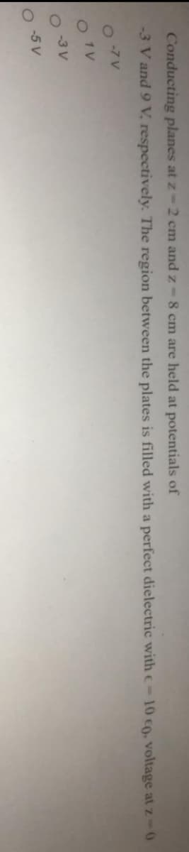 Conducting planes at z-2 cm and z-8 cm are held at potentials of
-3 V and 9 V. respectively. The region between the plates is filled with a perfect dielectric with e-10 c0, voltage at z-0
-7 V
O1V
-3 V
-5 V

