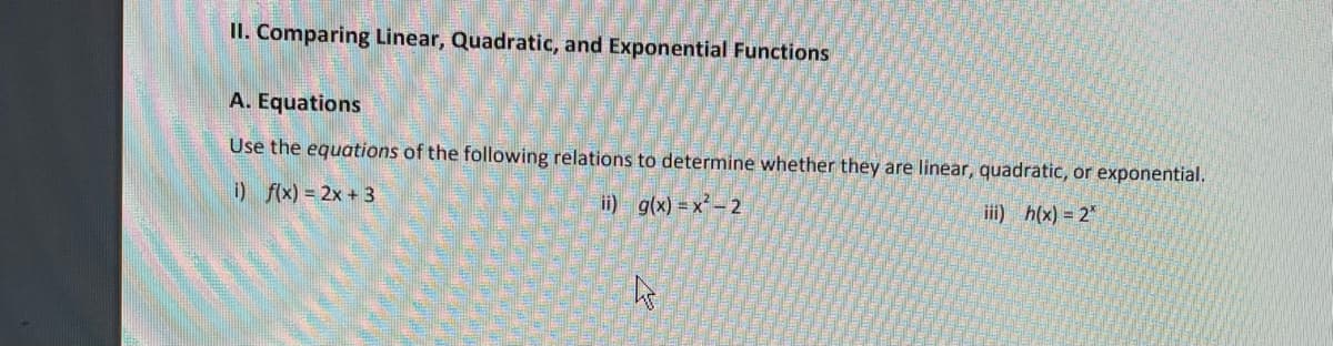 II. Comparing Linear, Quadratic, and Exponential Functions
A. Equations
Use the equations of the following relations to determine whether they are linear, quadratic, or exponential.
i) f(x) = 2x + 3
ii) g(x) = x- 2
i) h(x) = 2"
