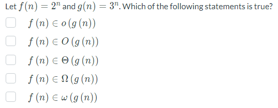 Let f(n) = 2" and g(n) = 3". Which of the following statements is true?
f(n) = o(g(n))
f(n) = 0 (g (n))
f(n) = (g(n))
f(n) = N(g(n))
f(n) = w (g (n))