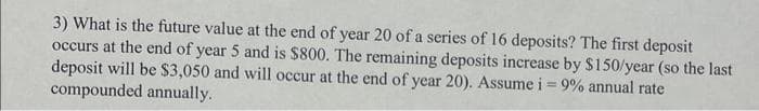 3) What is the future value at the end of year 20 of a series of 16 deposits? The first deposit
occurs at the end of year 5 and is $800. The remaining deposits increase by $150/year (so the last
deposit will be $3,050 and will occur at the end of year 20). Assume i = 9% annual rate
compounded annually.