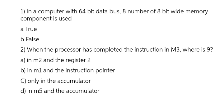 1) In a computer with 64 bit data bus, 8 number of 8 bit wide memory
component is used
a True
b False
2) When the processor has completed the instruction in M3, where is 9?
a) in m2 and the register 2
b) in m1 and the instruction pointer
C) only in the accumulator
d) in m5 and the accumulator