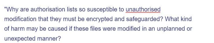 "Why are authorisation lists so susceptible to unauthorised
modification that they must be encrypted and safeguarded? What kind
of harm may be caused if these files were modified in an unplanned or
unexpected manner?