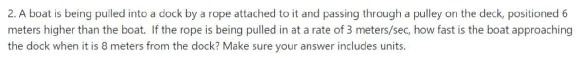 2. A boat is being pulled into a dock by a rope attached to it and passing through a pulley on the deck, positioned 6
meters higher than the boat. If the rope is being pulled in at a rate of 3 meters/sec, how fast is the boat approaching
the dock when it is 8 meters from the dock? Make sure your answer includes units.
