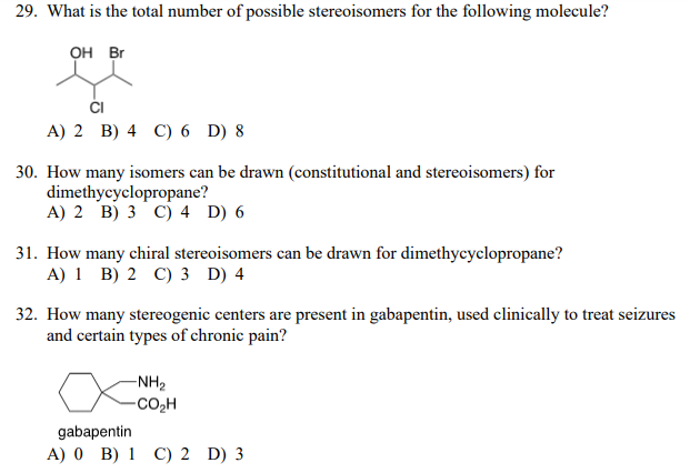 29. What is the total number of possible stereoisomers for the following molecule?
OH Br
ČI
А) 2 B) 4 C) 6 D) 8
30. How many isomers can be drawn (constitutional and stereoisomers) for
dimethycyclopropane?
A) 2 B) 3 C) 4 D) 6
31. How many chiral stereoisomers can be drawn for dimethycyclopropane?
A) 1 B) 2 C) 3 D) 4
32. How many stereogenic centers are present in gabapentin, used clinically to treat seizures
and certain types of chronic pain?
-NH2
-CO,H
gabapentin
A) 0 B) 1 C) 2 D) 3
