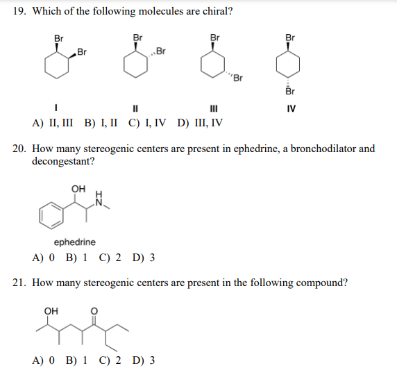 19. Which of the following molecules are chiral?
Br
Br
Br
Br
Br
Br
"Br
Br
II
II
IV
A) II, III B) I, II C) I, IV D) III, IV
20. How many stereogenic centers are present in ephedrine, a bronchodilator and
decongestant?
Он
ephedrine
A) 0 B) 1 C) 2 D) 3
21. How many stereogenic centers are present in the following compound?
OH
A) 0 B) 1 C) 2 D) 3
