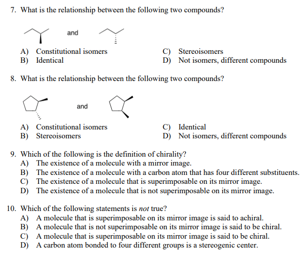 7. What is the relationship between the following two compounds?
and
A) Constitutional isomers
B) Identical
C) Stereoisomers
D) Not isomers, different compounds
8. What is the relationship between the following two compounds?
and
A) Constitutional isomers
B) Stereoisomers
C) Identical
D) Not isomers, different compounds
9. Which of the following is the definition of chirality?
A) The existence of a molecule with a mirror image.
B) The existence of a molecule with a carbon atom that has four different substituents.
c) The existence of a molecule that is superimposable on its mirror image.
D) The existence of a molecule that is not superimposable on its mirror image.
10. Which of the following statements is not true?
A) A molecule that is superimposable on its mirror image is said to achiral.
B) A molecule that is not superimposable on its mirror image is said to be chiral.
C) A molecule that is superimposable on its mirror image is said to be chiral.
D) A carbon atom bonded to four different groups is a stereogenic center.
