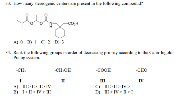 33. How many stereogenic centers are present in the following compound?
-CO,H
A) 0 B) 1 C) 2 D) 3
34. Rank the following groups in order of decreasing priority according to the Cahn-Ingold-
Prelog system.
-CH3
-CH2OH
-COOH
-CHO
I
II
III
IV
A) III >I>II > IV
B) I> II> IV > III
C) III > II> IV >I
D) III > IV > II > I
