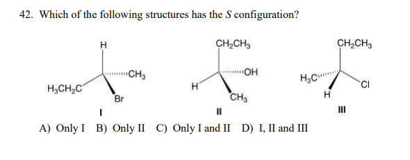 42. Which of the following structures has the S configuration?
H
CH,CH3
CH,CH3
CH3
"OH
H,CH,C
H
CI
Br
CH3
II
A) Only I B) Only II C) Only I and II D) I, II and III
